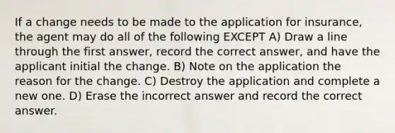 If a change needs to be made to the application for insurance, the agent may do all of the following EXCEPT A) Draw a line through the first answer, record the correct answer, and have the applicant initial the change. B) Note on the application the reason for the change. C) Destroy the application and complete a new one. D) Erase the incorrect answer and record the correct answer.