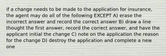 if a change needs to be made to the application for insurance, the agent may do all of the following EXCEPT A) erase the incorrect answer and record the correct answer B) draw a line thought the first answer, record the correct answer, and have the applicant initial the change C) note on the application the reason for the change D) destroy the application and complete a new one