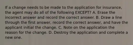 If a change needs to be made to the application for insurance, the agent may do all of the following EXCEPT? A. Erase the incorrect answer and record the correct answer. B. Draw a line through the first answer, record the correct answer, and have the applicant initial the change. C. Note on the application the reason for the change. D. Destroy the application and complete a new one.