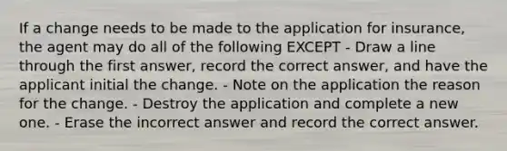 If a change needs to be made to the application for insurance, the agent may do all of the following EXCEPT - Draw a line through the first answer, record the correct answer, and have the applicant initial the change. - Note on the application the reason for the change. - Destroy the application and complete a new one. - Erase the incorrect answer and record the correct answer.