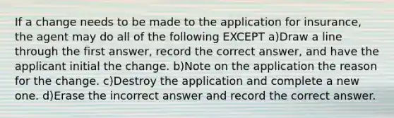 If a change needs to be made to the application for insurance, the agent may do all of the following EXCEPT a)Draw a line through the first answer, record the correct answer, and have the applicant initial the change. b)Note on the application the reason for the change. c)Destroy the application and complete a new one. d)Erase the incorrect answer and record the correct answer.