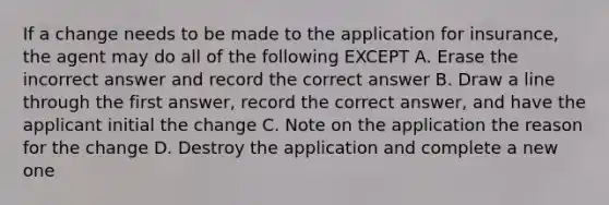 If a change needs to be made to the application for insurance, the agent may do all of the following EXCEPT A. Erase the incorrect answer and record the correct answer B. Draw a line through the first answer, record the correct answer, and have the applicant initial the change C. Note on the application the reason for the change D. Destroy the application and complete a new one