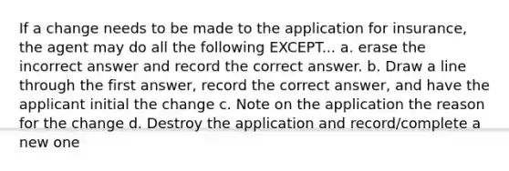 If a change needs to be made to the application for insurance, the agent may do all the following EXCEPT... a. erase the incorrect answer and record the correct answer. b. Draw a line through the first answer, record the correct answer, and have the applicant initial the change c. Note on the application the reason for the change d. Destroy the application and record/complete a new one