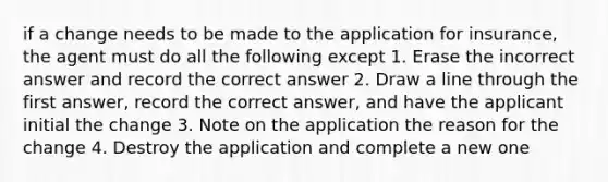 if a change needs to be made to the application for insurance, the agent must do all the following except 1. Erase the incorrect answer and record the correct answer 2. Draw a line through the first answer, record the correct answer, and have the applicant initial the change 3. Note on the application the reason for the change 4. Destroy the application and complete a new one