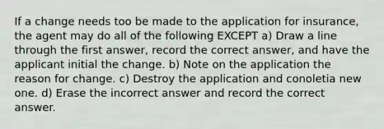 If a change needs too be made to the application for insurance, the agent may do all of the following EXCEPT a) Draw a line through the first answer, record the correct answer, and have the applicant initial the change. b) Note on the application the reason for change. c) Destroy the application and conoletia new one. d) Erase the incorrect answer and record the correct answer.