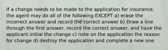 If a change needs to be made to the application for insurance, the agent may do all of the following EXCEPT a) erase the incorrect answer and record the correct answer b) Draw a line through the first answer, record the correct answer, and have the applicant initial the change c) note on the application the reason for change d) destroy the application and complete a new one