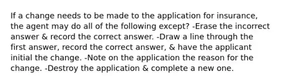 If a change needs to be made to the application for insurance, the agent may do all of the following except? -Erase the incorrect answer & record the correct answer. -Draw a line through the first answer, record the correct answer, & have the applicant initial the change. -Note on the application the reason for the change. -Destroy the application & complete a new one.