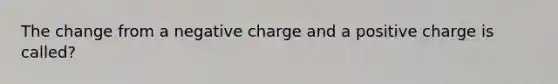 The change from a negative charge and a positive charge is called?