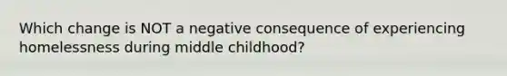 Which change is NOT a negative consequence of experiencing homelessness during middle childhood?