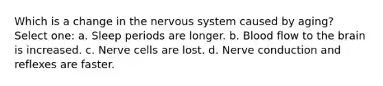 Which is a change in the nervous system caused by aging? Select one: a. Sleep periods are longer. b. Blood flow to the brain is increased. c. Nerve cells are lost. d. Nerve conduction and reflexes are faster.