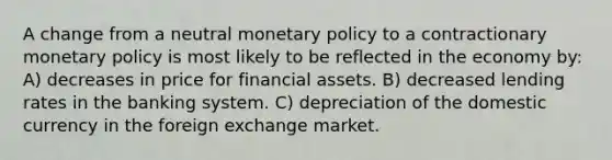 A change from a neutral monetary policy to a contractionary monetary policy is most likely to be reflected in the economy by: A) decreases in price for financial assets. B) decreased lending rates in the banking system. C) depreciation of the domestic currency in the foreign exchange market.