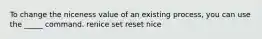 To change the niceness value of an existing process, you can use the _____ command. renice set reset nice