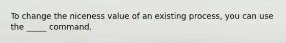 To change the niceness value of an existing process, you can use the _____ command.