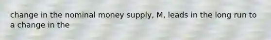 change in the nominal money supply, M, leads in the long run to a change in the