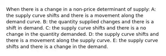 When there is a change in a non-price determinant of supply: A: the supply curve shifts and there is a movement along the demand curve. B: the quantity supplied changes and there is a shift in demand. C: the supply curve shifts and there is a no change in the quantity demanded. D: the supply curve shifts and there is a movement along the supply curve. E: the supply curve shifts and there is a change in the demand.