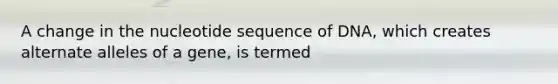 A change in the nucleotide sequence of DNA, which creates alternate alleles of a gene, is termed