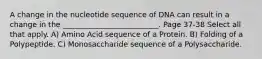 A change in the nucleotide sequence of DNA can result in a change in the __________________________. Page 37-38 Select all that apply. A) Amino Acid sequence of a Protein. B) Folding of a Polypeptide. C) Monosaccharide sequence of a Polysaccharide.