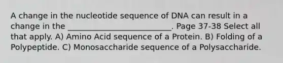 A change in the nucleotide sequence of DNA can result in a change in the __________________________. Page 37-38 Select all that apply. A) Amino Acid sequence of a Protein. B) Folding of a Polypeptide. C) Monosaccharide sequence of a Polysaccharide.