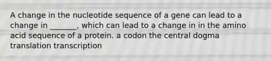 A change in the nucleotide sequence of a gene can lead to a change in _______, which can lead to a change in in the amino acid sequence of a protein. a codon the central dogma translation transcription