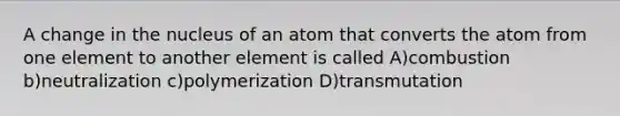 A change in the nucleus of an atom that converts the atom from one element to another element is called A)combustion b)neutralization c)polymerization D)transmutation