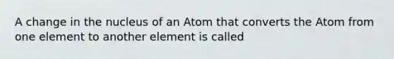 A change in the nucleus of an Atom that converts the Atom from one element to another element is called