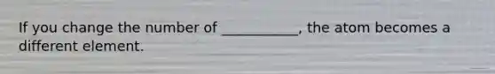 If you change the number of ___________, the atom becomes a different element.
