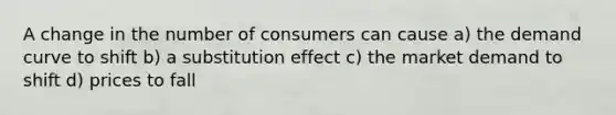 A change in the number of consumers can cause a) the demand curve to shift b) a substitution effect c) the market demand to shift d) prices to fall