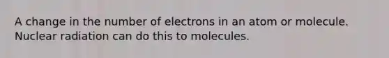 A change in the number of electrons in an atom or molecule. Nuclear radiation can do this to molecules.