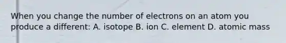 When you change the number of electrons on an atom you produce a different: A. isotope B. ion C. element D. atomic mass