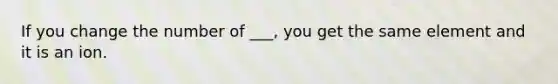 If you change the number of ___, you get the same element and it is an ion.