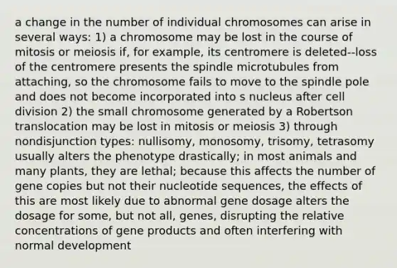 a change in the number of individual chromosomes can arise in several ways: 1) a chromosome may be lost in the course of mitosis or meiosis if, for example, its centromere is deleted--loss of the centromere presents the spindle microtubules from attaching, so the chromosome fails to move to the spindle pole and does not become incorporated into s nucleus after cell division 2) the small chromosome generated by a Robertson translocation may be lost in mitosis or meiosis 3) through nondisjunction types: nullisomy, monosomy, trisomy, tetrasomy usually alters the phenotype drastically; in most animals and many plants, they are lethal; because this affects the number of gene copies but not their nucleotide sequences, the effects of this are most likely due to abnormal gene dosage alters the dosage for some, but not all, genes, disrupting the relative concentrations of gene products and often interfering with normal development