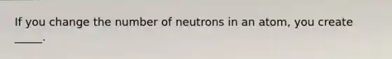 If you change the number of neutrons in an atom, you create _____.