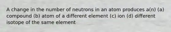 A change in the number of neutrons in an atom produces a(n) (a) compound (b) atom of a different element (c) ion (d) different isotope of the same element