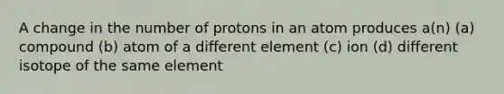 A change in the number of protons in an atom produces a(n) (a) compound (b) atom of a different element (c) ion (d) different isotope of the same element