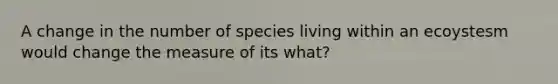 A change in the number of species living within an ecoystesm would change the measure of its what?