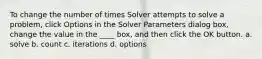 To change the number of times Solver attempts to solve a problem, click Options in the Solver Parameters dialog box, change the value in the ____ box, and then click the OK button. a. solve b. count c. iterations d. options