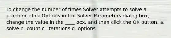 To change the number of times Solver attempts to solve a problem, click Options in the Solver Parameters dialog box, change the value in the ____ box, and then click the OK button. a. solve b. count c. iterations d. options