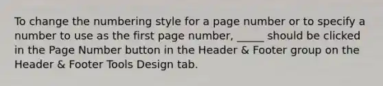 To change the numbering style for a page number or to specify a number to use as the first page number, _____ should be clicked in the Page Number button in the Header & Footer group on the Header & Footer Tools Design tab.