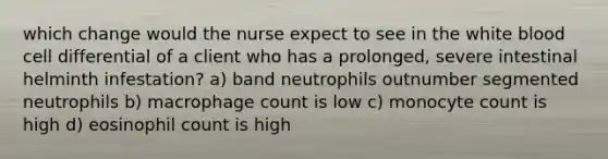 which change would the nurse expect to see in the white blood cell differential of a client who has a prolonged, severe intestinal helminth infestation? a) band neutrophils outnumber segmented neutrophils b) macrophage count is low c) monocyte count is high d) eosinophil count is high