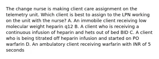 The change nurse is making client care assignment on the telemetry unit. Which client is best to assign to the LPN working on the unit with the nurse? A. An immobile client receiving low molecular weight heparin q12 B. A client who is receiving a continuous infusion of heparin and hets out of bed BID C. A client who is being titrated off heparin infusion and started on PO warfarin D. An ambulatory client receiving warfarin with INR of 5 seconds