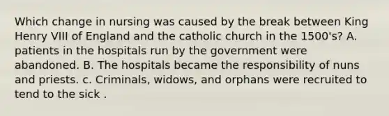 Which change in nursing was caused by the break between King Henry VIII of England and the catholic church in the 1500's? A. patients in the hospitals run by the government were abandoned. B. The hospitals became the responsibility of nuns and priests. c. Criminals, widows, and orphans were recruited to tend to the sick .