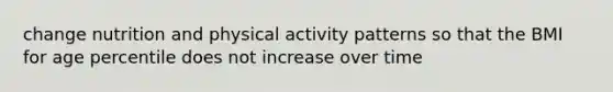 change nutrition and physical activity patterns so that the BMI for age percentile does not increase over time