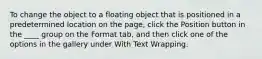 To change the object to a floating object that is positioned in a predetermined location on the page, click the Position button in the ____ group on the Format tab, and then click one of the options in the gallery under With Text Wrapping.