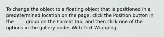 To change the object to a floating object that is positioned in a predetermined location on the page, click the Position button in the ____ group on the Format tab, and then click one of the options in the gallery under With Text Wrapping.