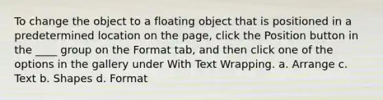 To change the object to a floating object that is positioned in a predetermined location on the page, click the Position button in the ____ group on the Format tab, and then click one of the options in the gallery under With Text Wrapping. a. Arrange c. Text b. Shapes d. Format