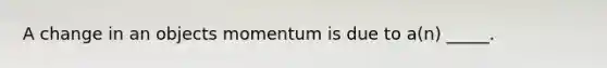 A change in an objects momentum is due to a(n) _____.