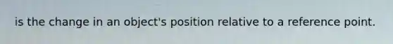 is the change in an object's position relative to a reference point.