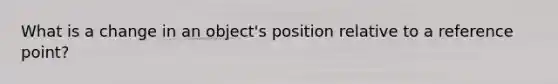 What is a change in an object's position relative to a reference point?