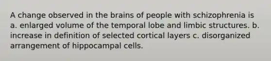 A change observed in the brains of people with schizophrenia is a. enlarged volume of the temporal lobe and limbic structures. b. increase in definition of selected cortical layers c. disorganized arrangement of hippocampal cells.