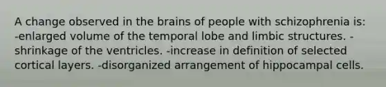 A change observed in <a href='https://www.questionai.com/knowledge/kLMtJeqKp6-the-brain' class='anchor-knowledge'>the brain</a>s of people with schizophrenia is: -enlarged volume of the temporal lobe and limbic structures. -shrinkage of the ventricles. -increase in definition of selected cortical layers. -disorganized arrangement of hippocampal cells.